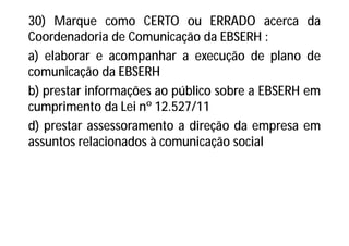 30) Marque como CERTO ou ERRADO acerca da
Coordenadoria de Comunicação da EBSERH :
a) elaborar e acompanhar a execução de plano de
comunicação da EBSERH
b) prestar informações ao público sobre a EBSERH em
cumprimento da Lei nº 12.527/11
d) prestar assessoramento a direção da empresa em
assuntos relacionados à comunicação social
 