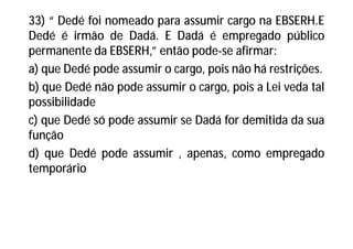 33) “ Dedé foi nomeado para assumir cargo na EBSERH.E
Dedé é irmão de Dadá. E Dadá é empregado público
permanente da EBSERH,” então pode-se afirmar:
a) que Dedé pode assumir o cargo, pois não há restrições.
b) que Dedé não pode assumir o cargo, pois a Lei veda tal
possibilidade
c) que Dedé só pode assumir se Dadá for demitida da sua
função
d) que Dedé pode assumir , apenas, como empregado
temporário
 