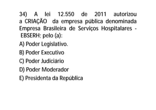 34) A lei 12.550 de 2011 autorizou
a CRIAÇÃO da empresa pública denominada
Empresa Brasileira de Serviços Hospitalares -
EBSERH; pelo (a):
A) Poder Legislativo.
B) Poder Executivo
C) Poder Judiciário
D) Poder Moderador
E) Presidenta da República
 