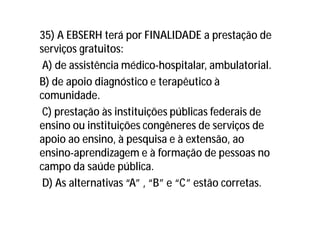35) A EBSERH terá por FINALIDADE a prestação de
serviços gratuitos:
A) de assistência médico-hospitalar, ambulatorial.
B) de apoio diagnóstico e terapêutico à
comunidade.
C) prestação às instituições públicas federais de
ensino ou instituições congêneres de serviços de
apoio ao ensino, à pesquisa e à extensão, ao
ensino-aprendizagem e à formação de pessoas no
campo da saúde pública.
D) As alternativas “A” , “B” e “C” estão corretas.
 