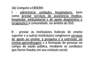 36) Compete à EBSERH:
I - administrar unidades hospitalares, bem
como prestar serviços de assistência médico-
hospitalar, ambulatorial e de apoio diagnóstico e
terapêutico à comunidade, no âmbito do SUS;
II - prestar às instituições federais de ensino
superior e a outras instituições congêneres serviços
de apoio ao ensino, à pesquisa e à extensão, ao
ensino-aprendizagem e à formação de pessoas no
campo da saúde pública, mediante as condições
que forem fixadas em seu estatuto social;
 