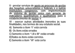 V - prestar serviços de apoio ao processo de gestão
dos hospitais universitários e federais e a outras
instituições congêneres, com implementação
de sistema de gestão único com geração de
indicadores quantitativos e qualitativos para o
estabelecimento de metas; e
VI - exercer outras atividades inerentes às suas
finalidades, nos termos do seu estatuto social.
A) Somente o item “I” está correta
B) Os itens estão errados
C) Somente o item “ I,II e III” estão errado
D)Todos os itens estão corretos.
E) Somente o item “VI” está certo
 