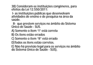 38) Consideram-se instituições congêneres, para
efeitos da Lei 12.550/2011:
I- as instituições públicas que desenvolvam
atividades de ensino e de pesquisa na área da
saúde.
II- que prestem serviços no âmbito do Sistema
Único de Saúde - SUS.
A) Somente o item “I” está correta
B) Os itens estão errados
C) Somente o item “II” está errado
D)Todos os itens estão corretos.
E) Não há previsão legal para os serviços no âmbito
do Sistema Único de Saúde - SUS),
 