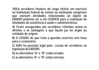 39)Os servidores titulares de cargo efetivo em exercício
na instituição federal de ensino ou instituição congênere
que exerçam atividades relacionadas ao objeto da
EBSERH poderão ser a ela CEDIDOS para a realização de
atividades de assistência à saúde e administrativas.
A) Ficam assegurados aos servidores referidos acima os
direitos e as vantagens a que façam jus no órgão ou
entidade de origem.
B) A CESSÃO de que trata a questão ocorrerá com ônus
para o cessionário.
C) NÃO há previsão legal para cessão de servidores na
legislação da EBSERH.
D) as alternativa “A” e “B” estão erradas.
E) as alternativa “A” e “B” estão corretas.
 