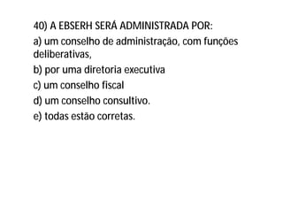 40) A EBSERH SERÁ ADMINISTRADA POR:
a) um conselho de administração, com funções
deliberativas,
b) por uma diretoria executiva
c) um conselho fiscal
d) um conselho consultivo.
e) todas estão corretas.
 