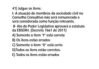 41) Julgue os itens:
I- A atuação de membros da sociedade civil no
Conselho Consultivo não será remunerada e
será considerada como função relevante.
II- Ato do Poder Legislativo aprovará o estatuto
da EBSERH. (Decreto 7661 de 2011)
A) Somente o item “I” está correta
B) Os itens estão errados
C) Somente o item “II” está certo
D)Todos os itens estão corretos.
E) Todos os itens estão errados
 
