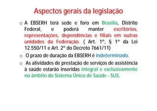 Aspectos gerais da legislação
o A EBSERH terá sede e foro em Brasília, Distrito
Federal, e poderá manter escritórios,
representações, dependências e filiais em outras
unidades da Federação. ( Art. 1º, § 1º da Lei
12.550/11 e Art. 2º do Decreto 7661/11)
o O prazo de duração da EBSERH é indeterminado.
o As atividades de prestação de serviços de assistência
à saúde estarão inseridas integral e exclusivamente
no âmbito do Sistema Único de Saúde - SUS.
 