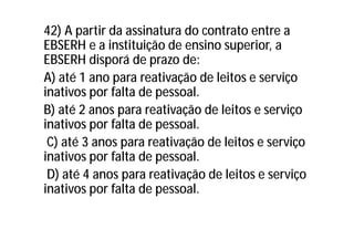 42) A partir da assinatura do contrato entre a
EBSERH e a instituição de ensino superior, a
EBSERH disporá de prazo de:
A) até 1 ano para reativação de leitos e serviço
inativos por falta de pessoal.
B) até 2 anos para reativação de leitos e serviço
inativos por falta de pessoal.
C) até 3 anos para reativação de leitos e serviço
inativos por falta de pessoal.
D) até 4 anos para reativação de leitos e serviço
inativos por falta de pessoal.
 