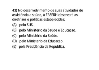 43) No desenvolvimento de suas atividades de
assistência a saúde, a EBSERH observará as
diretrizes e políticas estabelecidas:
(A) pelo SUS.
(B) pelo Ministério da Saúde e Educação.
(C) pelo Ministério da Saúde.
(D) pelo Ministério da Educação.
(E) pela Presidência da Republica.
 