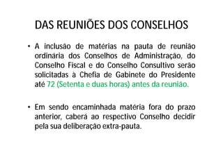 DAS REUNIÕES DOS CONSELHOS
• A inclusão de matérias na pauta de reunião
ordinária dos Conselhos de Administração, do
Conselho Fiscal e do Conselho Consultivo serão
solicitadas à Chefia de Gabinete do Presidente
até 72 (Setenta e duas horas) antes da reunião.
• Em sendo encaminhada matéria fora do prazo
anterior, caberá ao respectivo Conselho decidir
pela sua deliberação extra-pauta.
 