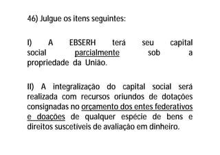 46) Julgue os itens seguintes:
I) A EBSERH terá seu capital
social parcialmente sob a
propriedade da União.
II) A integralização do capital social será
realizada com recursos oriundos de dotações
consignadas no orçamento dos entes federativos
e doações de qualquer espécie de bens e
direitos suscetíveis de avaliação em dinheiro.
 