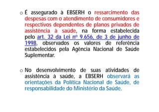 o É assegurado à EBSERH o ressarcimento das
despesas com o atendimento de consumidores e
respectivos dependentes de planos privados de
assistência à saúde, na forma estabelecida
pelo art. 32 da Lei no 9.656, de 3 de junho de
1998, observados os valores de referência
estabelecidos pela Agência Nacional de Saúde
Suplementar.
o No desenvolvimento de suas atividades de
assistência à saúde, a EBSERH observará as
orientações da Política Nacional de Saúde, de
responsabilidade do Ministério da Saúde.
 