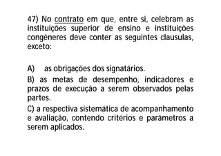 47) No contrato em que, entre si, celebram as
instituições superior de ensino e instituições
congêneres deve conter as seguintes clausulas,
exceto:
A) as obrigações dos signatários.
B) as metas de desempenho, indicadores e
prazos de execução a serem observados pelas
partes.
C) a respectiva sistemática de acompanhamento
e avaliação, contendo critérios e parâmetros a
serem aplicados.
 
