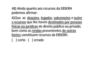 48) Ainda quanto aos recursos da EBSERH
podemos afirmar:
A)Que as doações, legados, subvenções e outro
s recursos que lhe forem destinados por pessoas
físicas ou jurídicas de direito público ou privado,
bem como as rendas provenientes de outras
fontes constituem recursos da EBSERH.
( ) certo ( ) errado
 