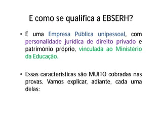 E como se qualifica a EBSERH?
• É uma Empresa Pública unipessoal, com
personalidade jurídica de direito privado e
patrimônio próprio, vinculada ao Ministério
da Educação.
• Essas características são MUITO cobradas nas
provas. Vamos explicar, adiante, cada uma
delas:
 