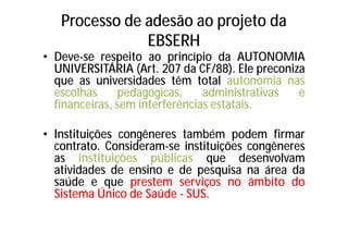 Processo de adesão ao projeto da
EBSERH
• Deve-se respeito ao princípio da AUTONOMIA
UNIVERSITÁRIA (Art. 207 da CF/88). Ele preconiza
que as universidades têm total autonomia nas
escolhas pedagógicas, administrativas e
financeiras, sem interferências estatais.
• Instituições congêneres também podem firmar
contrato. Consideram-se instituições congêneres
as instituições públicas que desenvolvam
atividades de ensino e de pesquisa na área da
saúde e que prestem serviços no âmbito do
Sistema Único de Saúde - SUS.
 