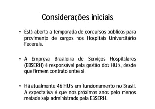 Considerações iniciais
• Está aberta a temporada de concursos públicos para
provimento de cargos nos Hospitais Universitário
Federais.
• A Empresa Brasileira de Serviços Hospitalares
(EBSERH) é responsável pela gestão dos HU’s, desde
que firmem contrato entre si.
• Há atualmente 46 HU’s em funcionamento no Brasil.
A expectativa é que nos próximos anos pelo menos
metade seja administrado pela EBSERH.
 