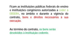 Ficam as instituições públicas federais de ensino
e instituições congêneres autorizadas a ceder à
EBSERH, no âmbito e durante a vigência do
contrato, bens e direitos necessários à sua
execução.
Ao término do contrato, os bens serão
devolvidos à instituição cedente.
 