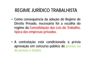 REGIME JURÍDICO TRABALHISTA
• Como consequência da adoção do Regime de
Direito Privado, necessária foi a escolha do
regime da Consolidação das Leis do Trabalho,
típica das empresas privadas.
• A contratação está condicionada à prévia
aprovação em concurso público de provas ou
de provas e títulos
 