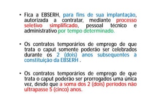 • Fica a EBSERH, para fins de sua implantação,
autorizada a contratar, mediante processo
seletivo simplificado, pessoal técnico e
administrativo por tempo determinado.
• Os contratos temporários de emprego de que
trata o caput somente poderão ser celebrados
durante os 2 (dois) anos subsequentes à
constituição da EBSERH .
• Os contratos temporários de emprego de que
trata o caput poderão ser prorrogados uma única
vez, desde que a soma dos 2 (dois) períodos não
ultrapasse 5 (cinco) anos.
 