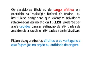 Os servidores titulares de cargo efetivo em
exercício na instituição federal de ensino ou
instituição congênere que exerçam atividades
relacionadas ao objeto da EBSERH poderão ser
a ela cedidos para a realização de atividades de
assistência à saúde e atividades administrativas.
Ficam assegurados os direitos e as vantagens a
que façam jus no órgão ou entidade de origem
 