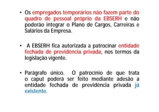 • Os empregados temporários não fazem parte do
quadro de pessoal próprio da EBSERH e não
poderão integrar o Plano de Cargos, Carreiras e
Salários da Empresa.
• A EBSERH fica autorizada a patrocinar entidade
fechada de previdência privada, nos termos da
legislação vigente.
• Parágrafo único. O patrocínio de que trata
o caput poderá ser feito mediante adesão a
entidade fechada de previdência privada já
existente.
 