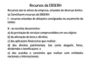Recursos da EBSERH
Recursos são os ativos da empresa, oriundos de diversas fontes.
ü Constituem recursos da EBSERH:
I - recursos oriundos de dotações consignadas no orçamento da
União;
II - as receitas decorrentes:
a) da prestação de serviços compreendidos em seu objeto;
b) da alienação de bens e direitos;
c) das aplicações financeiras que realizar;
d) dos direitos patrimoniais, tais como aluguéis, foros,
dividendos e bonificações; e
e) dos acordos e convênios que realizar com entidades
nacionais e internacionais;
 