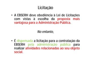 Licitação
• A EBSERH deve obediência à Lei de Licitações
com vistas à escolha da proposta mais
vantajosa para a Administração Pública.
No entanto,
• É dispensada a licitação para a contratação da
EBSERH pela administração pública para
realizar atividades relacionadas ao seu objeto
social.
 