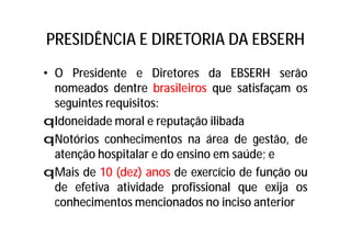 PRESIDÊNCIA E DIRETORIA DA EBSERH
• O Presidente e Diretores da EBSERH serão
nomeados dentre brasileiros que satisfaçam os
seguintes requisitos:
qIdoneidade moral e reputação ilibada
qNotórios conhecimentos na área de gestão, de
atenção hospitalar e do ensino em saúde; e
qMais de 10 (dez) anos de exercício de função ou
de efetiva atividade profissional que exija os
conhecimentos mencionados no inciso anterior
 
