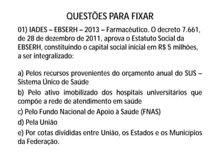 QUESTÕES PARA FIXAR
01) IADES – EBSERH – 2013 – Farmacêutico. O decreto 7.661,
de 28 de dezembro de 2011, aprova o Estatuto Social da
EBSERH, constituindo o capital social inicial em R$ 5 milhões,
a ser integralizado:
a) Pelos recursos provenientes do orçamento anual do SUS –
Sistema Único de Saúde
b) Pelo ativo imobilizado dos hospitais universitários que
compõe a rede de atendimento em saúde
c) Pelo Fundo Nacional de Apoio à Saúde (FNAS)
d) Pela União
e) Por cotas divididas entre União, os Estados e os Municípios
da Federação.
 
