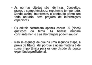 • As normas citadas são idênticas. Conceitos,
prazos e competências se repetem o tempo todo.
Sendo assim, trataremos o conteúdo como um
todo unitário, sem prejuízo de informações
específicas.
• Os editais costumam apenas cobrar 05 (cinco)
questões do tema. As bancas mudam
constantemente e as abordagens podem mudar.
• Não se esqueça de que há uma segunda etapa, a
prova de títulos, daí porque a nossa matéria é de
suma importância para os que dispõe de pouca
experiência profissional.
 