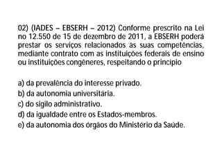 02) (IADES – EBSERH – 2012) Conforme prescrito na Lei
no 12.550 de 15 de dezembro de 2011, a EBSERH poderá
prestar os serviços relacionados às suas competências,
mediante contrato com as instituições federais de ensino
ou instituições congêneres, respeitando o princípio
a) da prevalência do interesse privado.
b) da autonomia universitária.
c) do sigilo administrativo.
d) da igualdade entre os Estados-membros.
e) da autonomia dos órgãos do Ministério da Saúde.
 