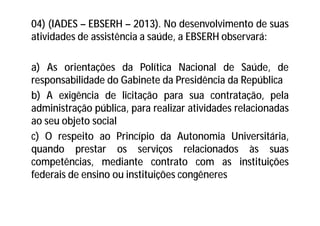 04) (IADES – EBSERH – 2013). No desenvolvimento de suas
atividades de assistência a saúde, a EBSERH observará:
a) As orientações da Política Nacional de Saúde, de
responsabilidade do Gabinete da Presidência da República
b) A exigência de licitação para sua contratação, pela
administração pública, para realizar atividades relacionadas
ao seu objeto social
c) O respeito ao Princípio da Autonomia Universitária,
quando prestar os serviços relacionados às suas
competências, mediante contrato com as instituições
federais de ensino ou instituições congêneres
 