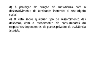 d) A proibição de criação de subsidiárias para o
desenvolvimento de atividades inerentes ai seu objeto
social
e) O veto sobre qualquer tipo de ressarcimento das
despesas, com o atendimento de consumidores ou
respectivos dependentes, de planos privados de assistência
à saúde.
 