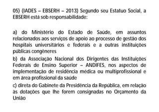 05) (IADES – EBSERH – 2013) Segundo seu Estatuo Social, a
EBSERH está sob responsabilidade:
a) do Ministério do Estado de Saúde, em assuntos
relacionados aos serviços de apoio ao processo de gestão dos
hospitais universitários e federais e a outras instituições
públicas congêneres
b) da Associação Nacional dos Dirigentes das Instituições
Federais de Ensino Superior – ANDIFES, nos aspectos de
implementação de residência médica ou multiprofissional e
em área profissional da saúde
c) direta do Gabinete da Presidência da República, em relação
às dotações que lhe forem consignadas no Orçamento da
União
 