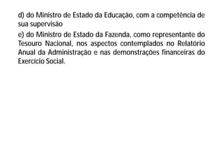 d) do Ministro de Estado da Educação, com a competência de
sua supervisão
e) do Ministro de Estado da Fazenda, como representante do
Tesouro Nacional, nos aspectos contemplados no Relatório
Anual da Administração e nas demonstrações financeiras do
Exercício Social.
 