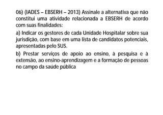 06) (IADES – EBSERH – 2013) Assinale a alternativa que não
constitui uma atividade relacionada a EBSERH de acordo
com suas finalidades:
a) Indicar os gestores de cada Unidade Hospitalar sobre sua
jurisdição, com base em uma lista de candidatos potenciais,
apresentadas pelo SUS.
b) Prestar serviços de apoio ao ensino, à pesquisa e à
extensão, ao ensino-aprendizagem e a formação de pessoas
no campo da saúde pública
 