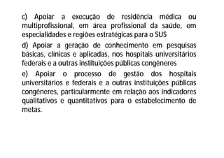 c) Apoiar a execução de residência médica ou
multiprofissional, em área profissional da saúde, em
especialidades e regiões estratégicas para o SUS
d) Apoiar a geração de conhecimento em pesquisas
básicas, clínicas e aplicadas, nos hospitais universitários
federais e a outras instituições públicas congêneres
e) Apoiar o processo de gestão dos hospitais
universitários e federais e a outras instituições públicas
congêneres, particularmente em relação aos indicadores
qualitativos e quantitativos para o estabelecimento de
metas.
 