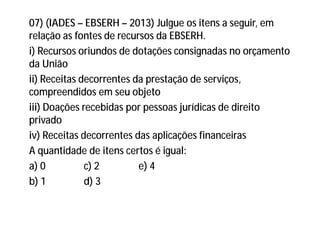 07) (IADES – EBSERH – 2013) Julgue os itens a seguir, em
relação as fontes de recursos da EBSERH.
i) Recursos oriundos de dotações consignadas no orçamento
da União
ii) Receitas decorrentes da prestação de serviços,
compreendidos em seu objeto
iii) Doações recebidas por pessoas jurídicas de direito
privado
iv) Receitas decorrentes das aplicações financeiras
A quantidade de itens certos é igual:
a) 0 c) 2 e) 4
b) 1 d) 3
 