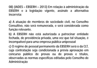 08) (IADES – EBSERH – 2013) Em relação à administração da
EBSERH e à legislação vigente, assinale a alternativa
incorreta:
a) A atuação de membros de sociedade civil, no Conselho
Consultivo, não será remunerada, e será considerada como
função relevante.
b) A EBSERH não está autorizada a patrocinar entidade
fechada, de previdência privada, uma vez que tal situação, é
incompatível para uma empresa pública unipessoal
c) O regime de pessoal permanente da EBSERH será o da CLT,
cuja contratação seja condicionada a prévia aprovação em
concurso público de provas ou de provas e títulos,
observadas as normas específicas editadas pelo Conselho de
Administração
 
