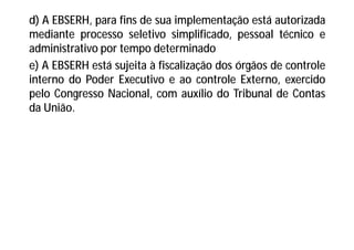 d) A EBSERH, para fins de sua implementação está autorizada
mediante processo seletivo simplificado, pessoal técnico e
administrativo por tempo determinado
e) A EBSERH está sujeita à fiscalização dos órgãos de controle
interno do Poder Executivo e ao controle Externo, exercido
pelo Congresso Nacional, com auxílio do Tribunal de Contas
da União.
 