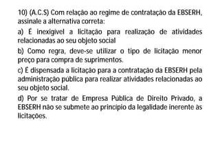 10) (A.C.S) Com relação ao regime de contratação da EBSERH,
assinale a alternativa correta:
a) É inexigível a licitação para realização de atividades
relacionadas ao seu objeto social
b) Como regra, deve-se utilizar o tipo de licitação menor
preço para compra de suprimentos.
c) É dispensada a licitação para a contratação da EBSERH pela
administração pública para realizar atividades relacionadas ao
seu objeto social.
d) Por se tratar de Empresa Pública de Direito Privado, a
EBSERH não se submete ao princípio da legalidade inerente às
licitações.
 