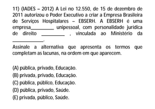 11) (IADES – 2012) A Lei no 12.550, de 15 de dezembro de
2011 autorizou o Poder Executivo a criar a Empresa Brasileira
de Serviços Hospitalares – EBSERH. A EBSERH é uma
empresa_________ unipessoal, com personalidade jurídica
de direito _________ , vinculada ao Ministério da
____________.
Assinale a alternativa que apresenta os termos que
completam as lacunas, na ordem em que aparecem.
(A) pública, privado, Educação.
(B) privada, privado, Educação.
(C) pública, público, Educação.
(D) pública, privado, Saúde.
(E) privada, público, Saúde.
 