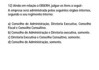 12) Ainda em relação à EBSERH, julgue os itens a seguir:
A empresa será administrada pelos seguintes órgãos internos,
segundo o seu regimento interno:
a) Conselho de Administração, Diretoria Executiva, Conselho
Fiscal e Conselho Consultivo.
b) Conselho de Administração e Diretoria executiva, somente.
c) Diretoria Executiva e Conselho Consultivo, somente.
d) Conselho de Administração, somente.
 