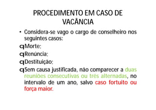 PROCEDIMENTO EM CASO DE
VACÂNCIA
• Considera-se vago o cargo de conselheiro nos
seguintes casos:
qMorte;
qRenúncia;
qDestituição;
qSem causa justificada, não comparecer a duas
reuniões consecutivas ou três alternadas, no
intervalo de um ano, salvo caso fortuito ou
força maior.
 