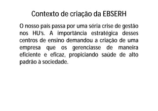 Contexto de criação da EBSERH
O nosso país passa por uma séria crise de gestão
nos HU’s. A importância estratégica desses
centros de ensino demandou a criação de uma
empresa que os gerenciasse de maneira
eficiente e eficaz, propiciando saúde de alto
padrão à sociedade.
 
