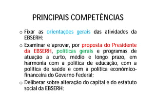 PRINCIPAIS COMPETÊNCIAS
o Fixar as orientações gerais das atividades da
EBSERH;
o Examinar e aprovar, por proposta do Presidente
da EBSERH, políticas gerais e programas de
atuação a curto, médio e longo prazo, em
harmonia com a política de educação, com a
política de saúde e com a política econômico-
financeira do Governo Federal;
o Deliberar sobre alteração do capital e do estatuto
social da EBSERH;
 