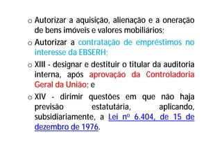 o Autorizar a aquisição, alienação e a oneração
de bens imóveis e valores mobiliários;
o Autorizar a contratação de empréstimos no
interesse da EBSERH;
o XIII - designar e destituir o titular da auditoria
interna, após aprovação da Controladoria
Geral da União; e
o XIV - dirimir questões em que não haja
previsão estatutária, aplicando,
subsidiariamente, a Lei no 6.404, de 15 de
dezembro de 1976.
 