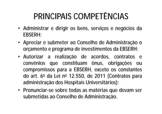 PRINCIPAIS COMPETÊNCIAS
• Administrar e dirigir os bens, serviços e negócios da
EBSERH;
• Apreciar e submeter ao Conselho de Administração o
orçamento e programa de investimentos da EBSERH;
• Autorizar a realização de acordos, contratos e
convênios que constituam ônus, obrigações ou
compromissos para a EBSERH, exceto os constantes
do art. 6o da Lei no 12.550, de 2011 (Contratos para
administração dos Hospitais Universitários);
• Pronunciar-se sobre todas as matérias que devam ser
submetidas ao Conselho de Administração.
 