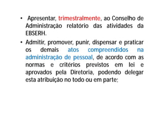 • Apresentar, trimestralmente, ao Conselho de
Administração relatório das atividades da
EBSERH.
• Admitir, promover, punir, dispensar e praticar
os demais atos compreendidos na
administração de pessoal, de acordo com as
normas e critérios previstos em lei e
aprovados pela Diretoria, podendo delegar
esta atribuição no todo ou em parte;
 